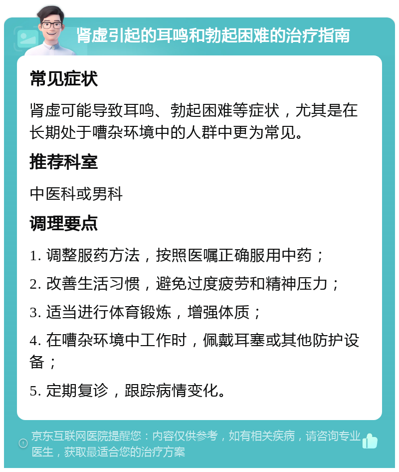 肾虚引起的耳鸣和勃起困难的治疗指南 常见症状 肾虚可能导致耳鸣、勃起困难等症状，尤其是在长期处于嘈杂环境中的人群中更为常见。 推荐科室 中医科或男科 调理要点 1. 调整服药方法，按照医嘱正确服用中药； 2. 改善生活习惯，避免过度疲劳和精神压力； 3. 适当进行体育锻炼，增强体质； 4. 在嘈杂环境中工作时，佩戴耳塞或其他防护设备； 5. 定期复诊，跟踪病情变化。