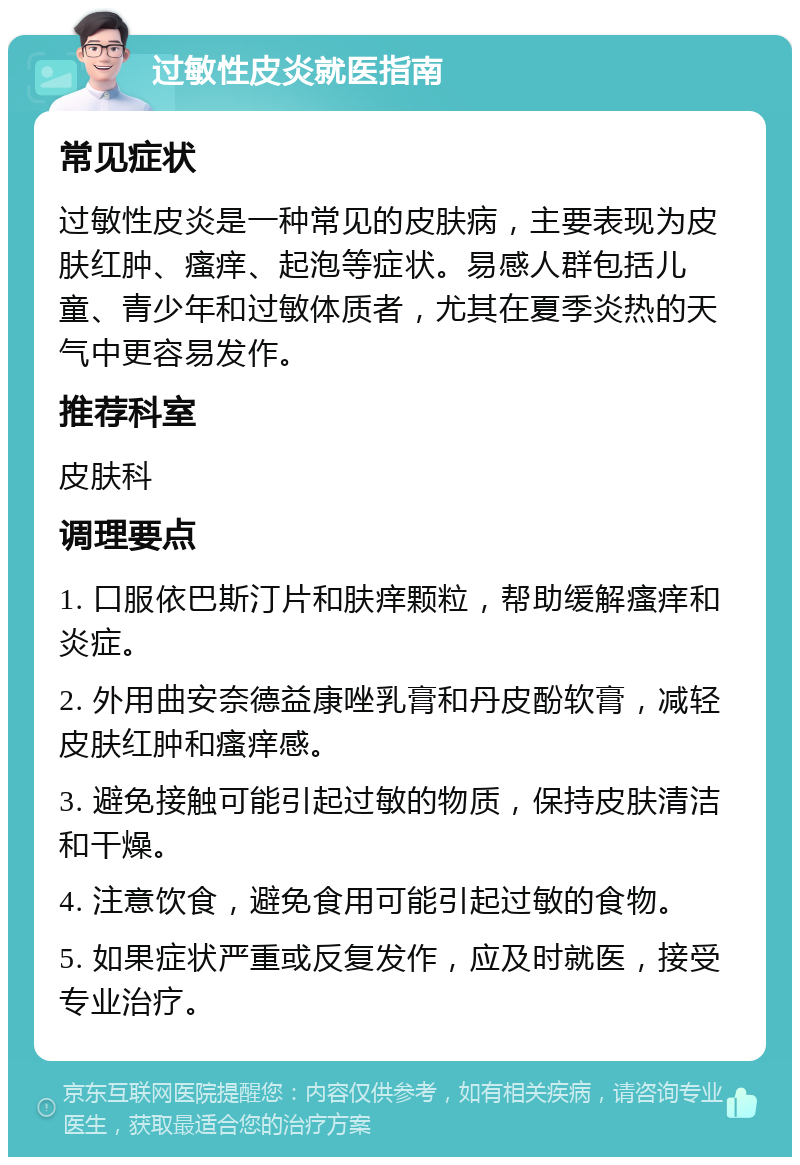 过敏性皮炎就医指南 常见症状 过敏性皮炎是一种常见的皮肤病，主要表现为皮肤红肿、瘙痒、起泡等症状。易感人群包括儿童、青少年和过敏体质者，尤其在夏季炎热的天气中更容易发作。 推荐科室 皮肤科 调理要点 1. 口服依巴斯汀片和肤痒颗粒，帮助缓解瘙痒和炎症。 2. 外用曲安奈德益康唑乳膏和丹皮酚软膏，减轻皮肤红肿和瘙痒感。 3. 避免接触可能引起过敏的物质，保持皮肤清洁和干燥。 4. 注意饮食，避免食用可能引起过敏的食物。 5. 如果症状严重或反复发作，应及时就医，接受专业治疗。