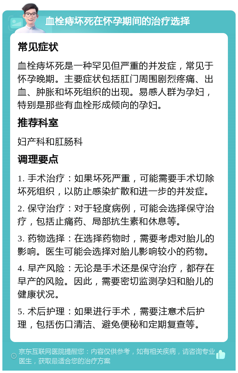 血栓痔坏死在怀孕期间的治疗选择 常见症状 血栓痔坏死是一种罕见但严重的并发症，常见于怀孕晚期。主要症状包括肛门周围剧烈疼痛、出血、肿胀和坏死组织的出现。易感人群为孕妇，特别是那些有血栓形成倾向的孕妇。 推荐科室 妇产科和肛肠科 调理要点 1. 手术治疗：如果坏死严重，可能需要手术切除坏死组织，以防止感染扩散和进一步的并发症。 2. 保守治疗：对于轻度病例，可能会选择保守治疗，包括止痛药、局部抗生素和休息等。 3. 药物选择：在选择药物时，需要考虑对胎儿的影响。医生可能会选择对胎儿影响较小的药物。 4. 早产风险：无论是手术还是保守治疗，都存在早产的风险。因此，需要密切监测孕妇和胎儿的健康状况。 5. 术后护理：如果进行手术，需要注意术后护理，包括伤口清洁、避免便秘和定期复查等。