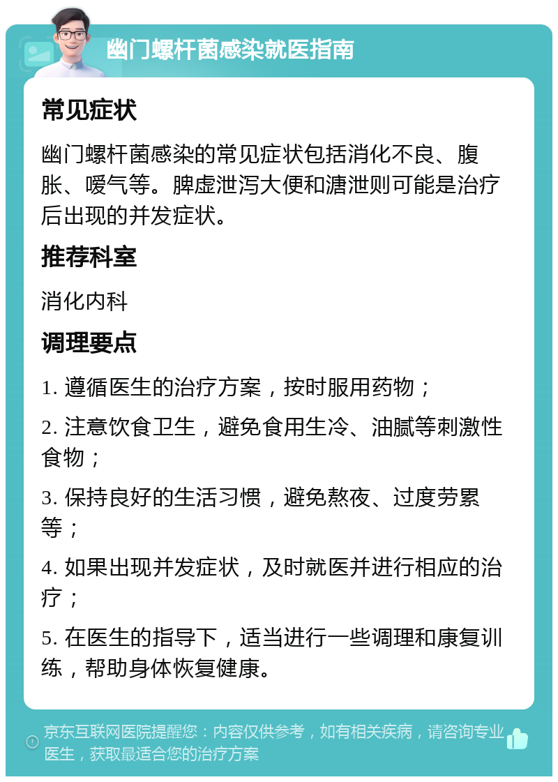 幽门螺杆菌感染就医指南 常见症状 幽门螺杆菌感染的常见症状包括消化不良、腹胀、嗳气等。脾虚泄泻大便和溏泄则可能是治疗后出现的并发症状。 推荐科室 消化内科 调理要点 1. 遵循医生的治疗方案，按时服用药物； 2. 注意饮食卫生，避免食用生冷、油腻等刺激性食物； 3. 保持良好的生活习惯，避免熬夜、过度劳累等； 4. 如果出现并发症状，及时就医并进行相应的治疗； 5. 在医生的指导下，适当进行一些调理和康复训练，帮助身体恢复健康。