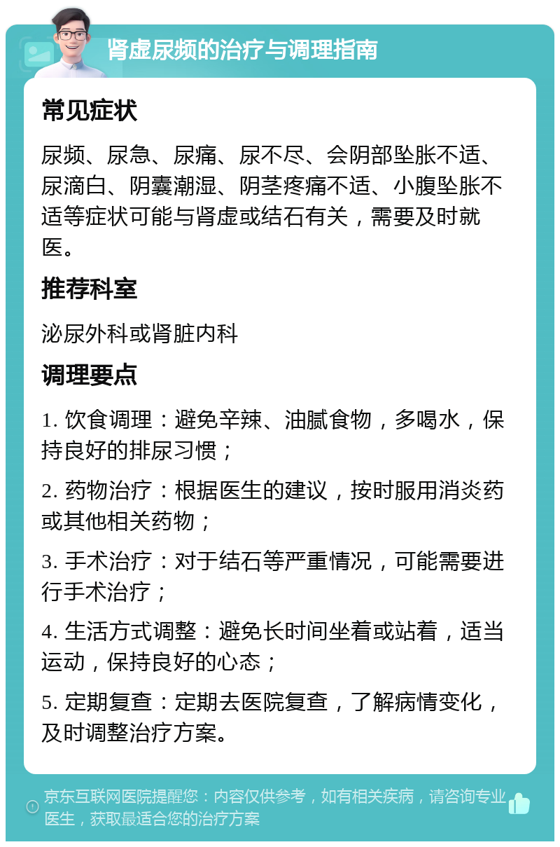 肾虚尿频的治疗与调理指南 常见症状 尿频、尿急、尿痛、尿不尽、会阴部坠胀不适、尿滴白、阴囊潮湿、阴茎疼痛不适、小腹坠胀不适等症状可能与肾虚或结石有关，需要及时就医。 推荐科室 泌尿外科或肾脏内科 调理要点 1. 饮食调理：避免辛辣、油腻食物，多喝水，保持良好的排尿习惯； 2. 药物治疗：根据医生的建议，按时服用消炎药或其他相关药物； 3. 手术治疗：对于结石等严重情况，可能需要进行手术治疗； 4. 生活方式调整：避免长时间坐着或站着，适当运动，保持良好的心态； 5. 定期复查：定期去医院复查，了解病情变化，及时调整治疗方案。