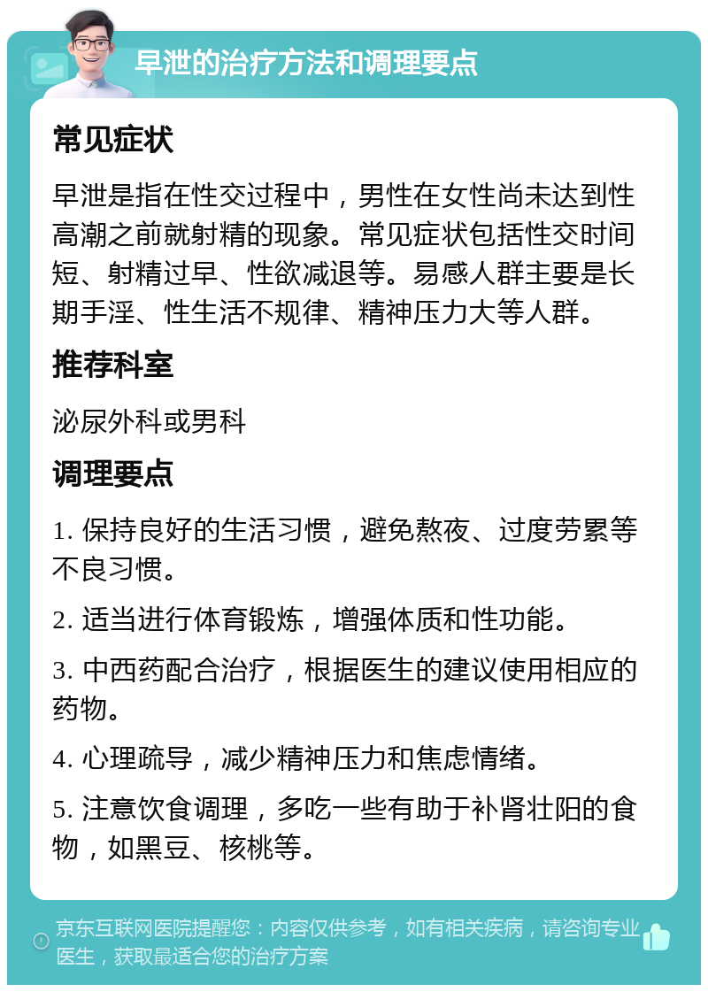 早泄的治疗方法和调理要点 常见症状 早泄是指在性交过程中，男性在女性尚未达到性高潮之前就射精的现象。常见症状包括性交时间短、射精过早、性欲减退等。易感人群主要是长期手淫、性生活不规律、精神压力大等人群。 推荐科室 泌尿外科或男科 调理要点 1. 保持良好的生活习惯，避免熬夜、过度劳累等不良习惯。 2. 适当进行体育锻炼，增强体质和性功能。 3. 中西药配合治疗，根据医生的建议使用相应的药物。 4. 心理疏导，减少精神压力和焦虑情绪。 5. 注意饮食调理，多吃一些有助于补肾壮阳的食物，如黑豆、核桃等。