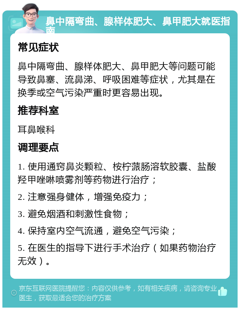 鼻中隔弯曲、腺样体肥大、鼻甲肥大就医指南 常见症状 鼻中隔弯曲、腺样体肥大、鼻甲肥大等问题可能导致鼻塞、流鼻涕、呼吸困难等症状，尤其是在换季或空气污染严重时更容易出现。 推荐科室 耳鼻喉科 调理要点 1. 使用通窍鼻炎颗粒、桉柠蒎肠溶软胶囊、盐酸羟甲唑啉喷雾剂等药物进行治疗； 2. 注意强身健体，增强免疫力； 3. 避免烟酒和刺激性食物； 4. 保持室内空气流通，避免空气污染； 5. 在医生的指导下进行手术治疗（如果药物治疗无效）。