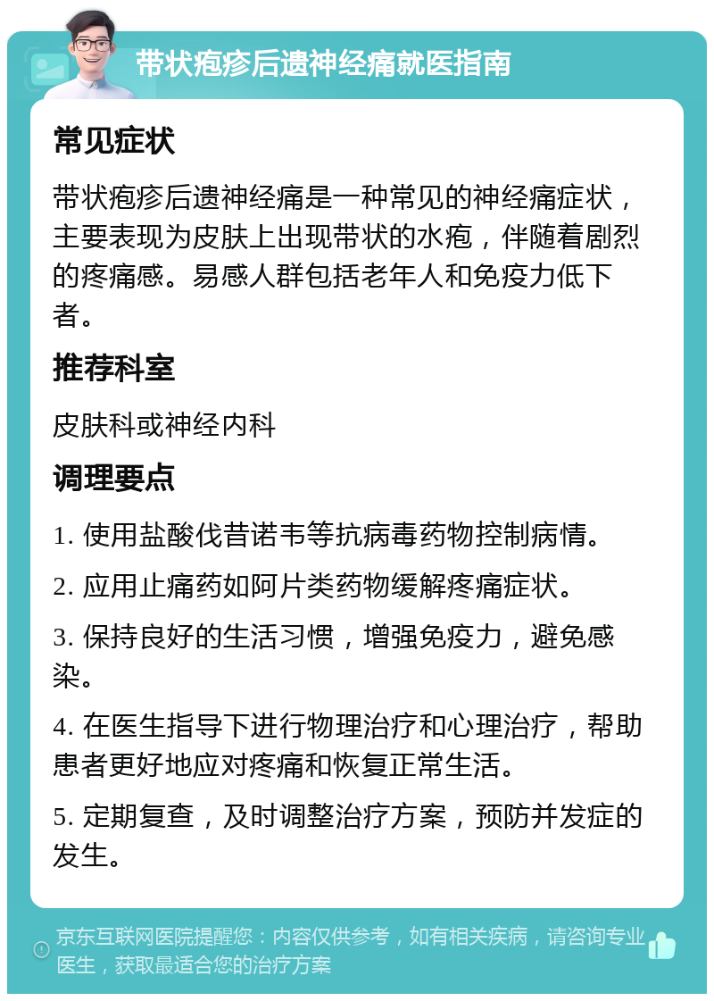 带状疱疹后遗神经痛就医指南 常见症状 带状疱疹后遗神经痛是一种常见的神经痛症状，主要表现为皮肤上出现带状的水疱，伴随着剧烈的疼痛感。易感人群包括老年人和免疫力低下者。 推荐科室 皮肤科或神经内科 调理要点 1. 使用盐酸伐昔诺韦等抗病毒药物控制病情。 2. 应用止痛药如阿片类药物缓解疼痛症状。 3. 保持良好的生活习惯，增强免疫力，避免感染。 4. 在医生指导下进行物理治疗和心理治疗，帮助患者更好地应对疼痛和恢复正常生活。 5. 定期复查，及时调整治疗方案，预防并发症的发生。