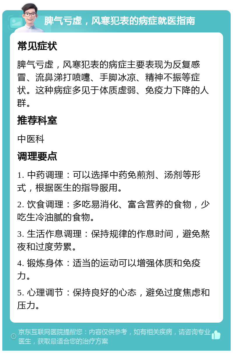 脾气亏虚，风寒犯表的病症就医指南 常见症状 脾气亏虚，风寒犯表的病症主要表现为反复感冒、流鼻涕打喷嚏、手脚冰凉、精神不振等症状。这种病症多见于体质虚弱、免疫力下降的人群。 推荐科室 中医科 调理要点 1. 中药调理：可以选择中药免煎剂、汤剂等形式，根据医生的指导服用。 2. 饮食调理：多吃易消化、富含营养的食物，少吃生冷油腻的食物。 3. 生活作息调理：保持规律的作息时间，避免熬夜和过度劳累。 4. 锻炼身体：适当的运动可以增强体质和免疫力。 5. 心理调节：保持良好的心态，避免过度焦虑和压力。