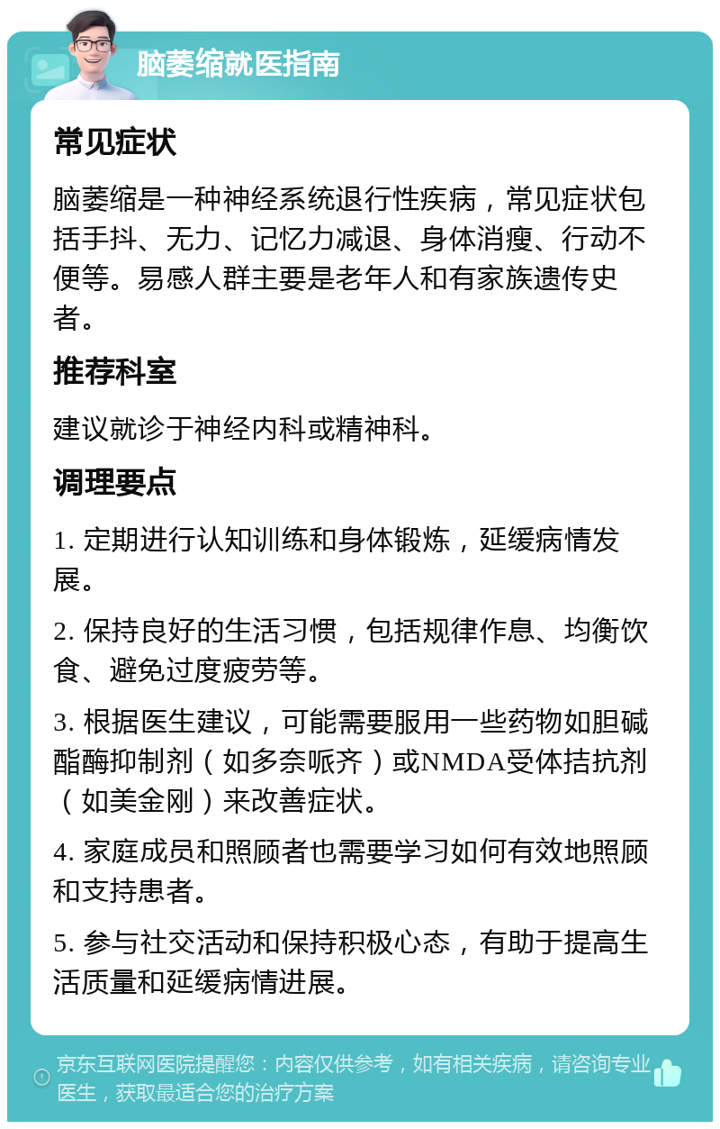 脑萎缩就医指南 常见症状 脑萎缩是一种神经系统退行性疾病，常见症状包括手抖、无力、记忆力减退、身体消瘦、行动不便等。易感人群主要是老年人和有家族遗传史者。 推荐科室 建议就诊于神经内科或精神科。 调理要点 1. 定期进行认知训练和身体锻炼，延缓病情发展。 2. 保持良好的生活习惯，包括规律作息、均衡饮食、避免过度疲劳等。 3. 根据医生建议，可能需要服用一些药物如胆碱酯酶抑制剂（如多奈哌齐）或NMDA受体拮抗剂（如美金刚）来改善症状。 4. 家庭成员和照顾者也需要学习如何有效地照顾和支持患者。 5. 参与社交活动和保持积极心态，有助于提高生活质量和延缓病情进展。