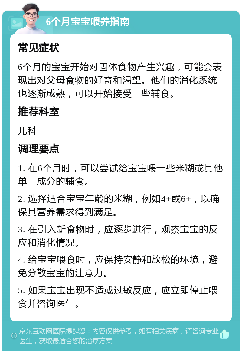 6个月宝宝喂养指南 常见症状 6个月的宝宝开始对固体食物产生兴趣，可能会表现出对父母食物的好奇和渴望。他们的消化系统也逐渐成熟，可以开始接受一些辅食。 推荐科室 儿科 调理要点 1. 在6个月时，可以尝试给宝宝喂一些米糊或其他单一成分的辅食。 2. 选择适合宝宝年龄的米糊，例如4+或6+，以确保其营养需求得到满足。 3. 在引入新食物时，应逐步进行，观察宝宝的反应和消化情况。 4. 给宝宝喂食时，应保持安静和放松的环境，避免分散宝宝的注意力。 5. 如果宝宝出现不适或过敏反应，应立即停止喂食并咨询医生。