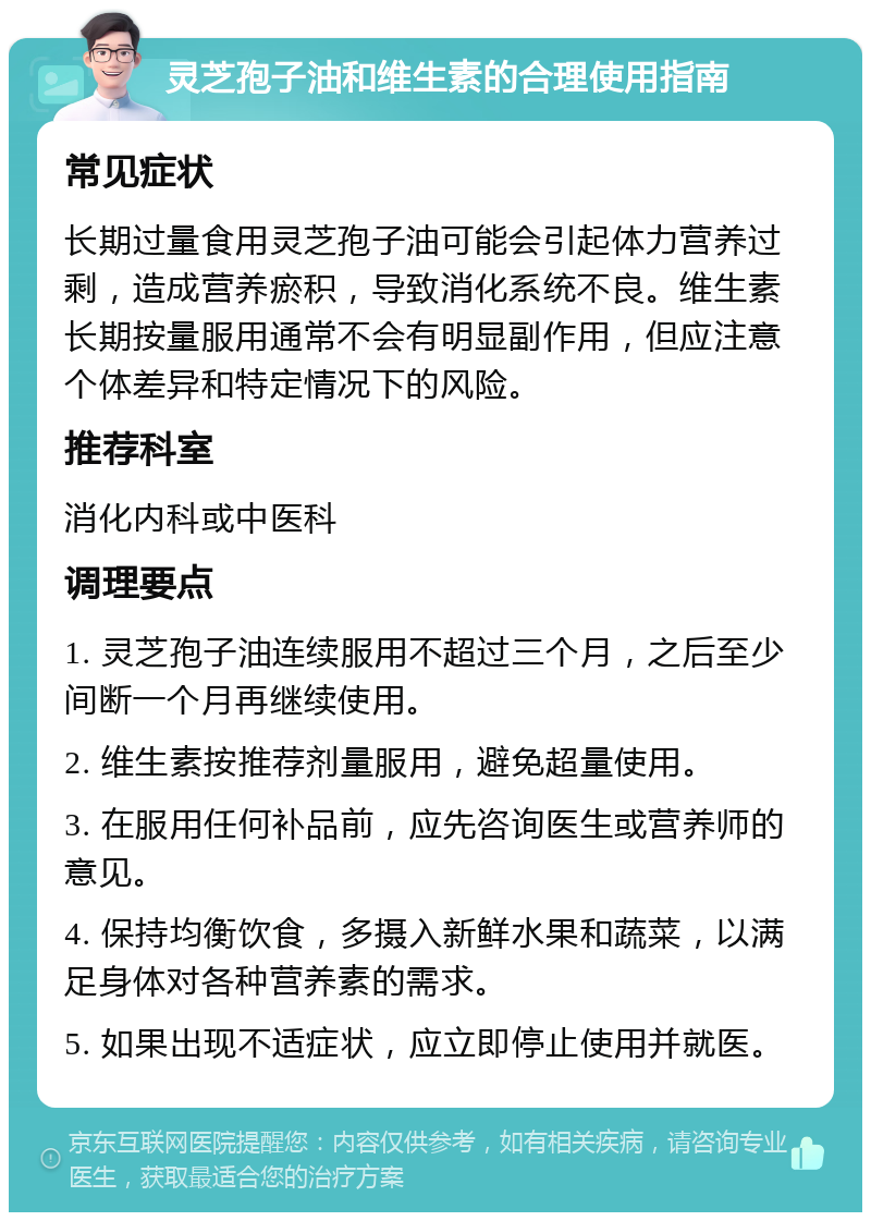 灵芝孢子油和维生素的合理使用指南 常见症状 长期过量食用灵芝孢子油可能会引起体力营养过剩，造成营养瘀积，导致消化系统不良。维生素长期按量服用通常不会有明显副作用，但应注意个体差异和特定情况下的风险。 推荐科室 消化内科或中医科 调理要点 1. 灵芝孢子油连续服用不超过三个月，之后至少间断一个月再继续使用。 2. 维生素按推荐剂量服用，避免超量使用。 3. 在服用任何补品前，应先咨询医生或营养师的意见。 4. 保持均衡饮食，多摄入新鲜水果和蔬菜，以满足身体对各种营养素的需求。 5. 如果出现不适症状，应立即停止使用并就医。