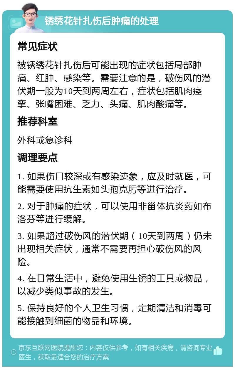 锈绣花针扎伤后肿痛的处理 常见症状 被锈绣花针扎伤后可能出现的症状包括局部肿痛、红肿、感染等。需要注意的是，破伤风的潜伏期一般为10天到两周左右，症状包括肌肉痉挛、张嘴困难、乏力、头痛、肌肉酸痛等。 推荐科室 外科或急诊科 调理要点 1. 如果伤口较深或有感染迹象，应及时就医，可能需要使用抗生素如头孢克肟等进行治疗。 2. 对于肿痛的症状，可以使用非甾体抗炎药如布洛芬等进行缓解。 3. 如果超过破伤风的潜伏期（10天到两周）仍未出现相关症状，通常不需要再担心破伤风的风险。 4. 在日常生活中，避免使用生锈的工具或物品，以减少类似事故的发生。 5. 保持良好的个人卫生习惯，定期清洁和消毒可能接触到细菌的物品和环境。