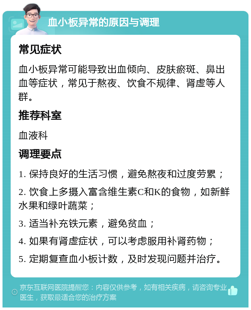 血小板异常的原因与调理 常见症状 血小板异常可能导致出血倾向、皮肤瘀斑、鼻出血等症状，常见于熬夜、饮食不规律、肾虚等人群。 推荐科室 血液科 调理要点 1. 保持良好的生活习惯，避免熬夜和过度劳累； 2. 饮食上多摄入富含维生素C和K的食物，如新鲜水果和绿叶蔬菜； 3. 适当补充铁元素，避免贫血； 4. 如果有肾虚症状，可以考虑服用补肾药物； 5. 定期复查血小板计数，及时发现问题并治疗。