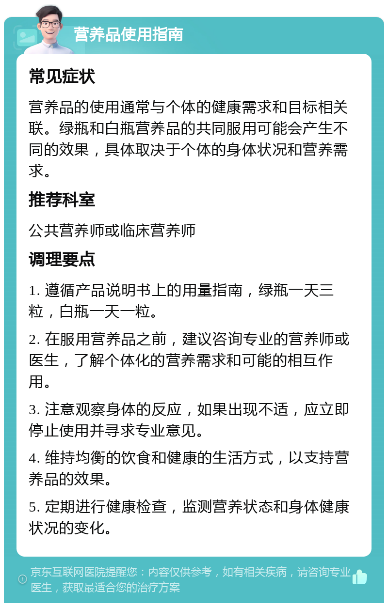 营养品使用指南 常见症状 营养品的使用通常与个体的健康需求和目标相关联。绿瓶和白瓶营养品的共同服用可能会产生不同的效果，具体取决于个体的身体状况和营养需求。 推荐科室 公共营养师或临床营养师 调理要点 1. 遵循产品说明书上的用量指南，绿瓶一天三粒，白瓶一天一粒。 2. 在服用营养品之前，建议咨询专业的营养师或医生，了解个体化的营养需求和可能的相互作用。 3. 注意观察身体的反应，如果出现不适，应立即停止使用并寻求专业意见。 4. 维持均衡的饮食和健康的生活方式，以支持营养品的效果。 5. 定期进行健康检查，监测营养状态和身体健康状况的变化。