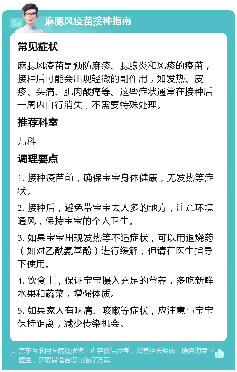 麻腮风疫苗接种指南 常见症状 麻腮风疫苗是预防麻疹、腮腺炎和风疹的疫苗，接种后可能会出现轻微的副作用，如发热、皮疹、头痛、肌肉酸痛等。这些症状通常在接种后一周内自行消失，不需要特殊处理。 推荐科室 儿科 调理要点 1. 接种疫苗前，确保宝宝身体健康，无发热等症状。 2. 接种后，避免带宝宝去人多的地方，注意环境通风，保持宝宝的个人卫生。 3. 如果宝宝出现发热等不适症状，可以用退烧药（如对乙酰氨基酚）进行缓解，但请在医生指导下使用。 4. 饮食上，保证宝宝摄入充足的营养，多吃新鲜水果和蔬菜，增强体质。 5. 如果家人有咽痛、咳嗽等症状，应注意与宝宝保持距离，减少传染机会。