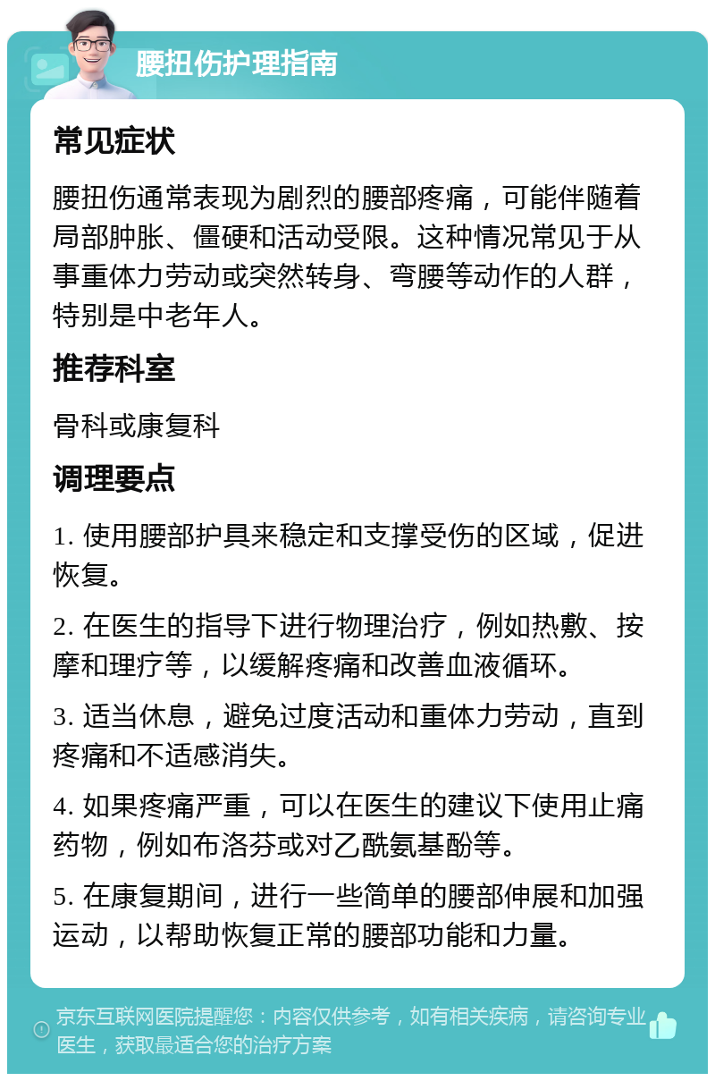 腰扭伤护理指南 常见症状 腰扭伤通常表现为剧烈的腰部疼痛，可能伴随着局部肿胀、僵硬和活动受限。这种情况常见于从事重体力劳动或突然转身、弯腰等动作的人群，特别是中老年人。 推荐科室 骨科或康复科 调理要点 1. 使用腰部护具来稳定和支撑受伤的区域，促进恢复。 2. 在医生的指导下进行物理治疗，例如热敷、按摩和理疗等，以缓解疼痛和改善血液循环。 3. 适当休息，避免过度活动和重体力劳动，直到疼痛和不适感消失。 4. 如果疼痛严重，可以在医生的建议下使用止痛药物，例如布洛芬或对乙酰氨基酚等。 5. 在康复期间，进行一些简单的腰部伸展和加强运动，以帮助恢复正常的腰部功能和力量。