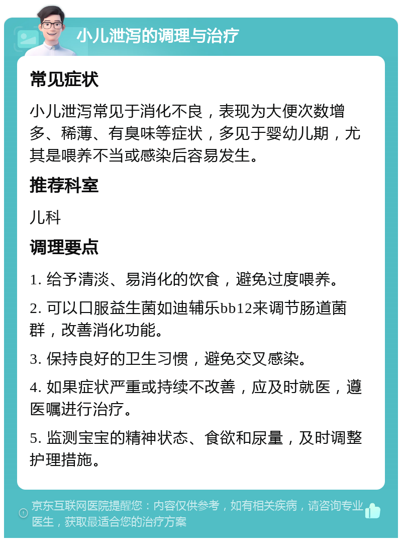 小儿泄泻的调理与治疗 常见症状 小儿泄泻常见于消化不良，表现为大便次数增多、稀薄、有臭味等症状，多见于婴幼儿期，尤其是喂养不当或感染后容易发生。 推荐科室 儿科 调理要点 1. 给予清淡、易消化的饮食，避免过度喂养。 2. 可以口服益生菌如迪辅乐bb12来调节肠道菌群，改善消化功能。 3. 保持良好的卫生习惯，避免交叉感染。 4. 如果症状严重或持续不改善，应及时就医，遵医嘱进行治疗。 5. 监测宝宝的精神状态、食欲和尿量，及时调整护理措施。