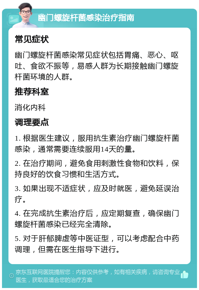 幽门螺旋杆菌感染治疗指南 常见症状 幽门螺旋杆菌感染常见症状包括胃痛、恶心、呕吐、食欲不振等，易感人群为长期接触幽门螺旋杆菌环境的人群。 推荐科室 消化内科 调理要点 1. 根据医生建议，服用抗生素治疗幽门螺旋杆菌感染，通常需要连续服用14天的量。 2. 在治疗期间，避免食用刺激性食物和饮料，保持良好的饮食习惯和生活方式。 3. 如果出现不适症状，应及时就医，避免延误治疗。 4. 在完成抗生素治疗后，应定期复查，确保幽门螺旋杆菌感染已经完全清除。 5. 对于肝郁脾虚等中医证型，可以考虑配合中药调理，但需在医生指导下进行。