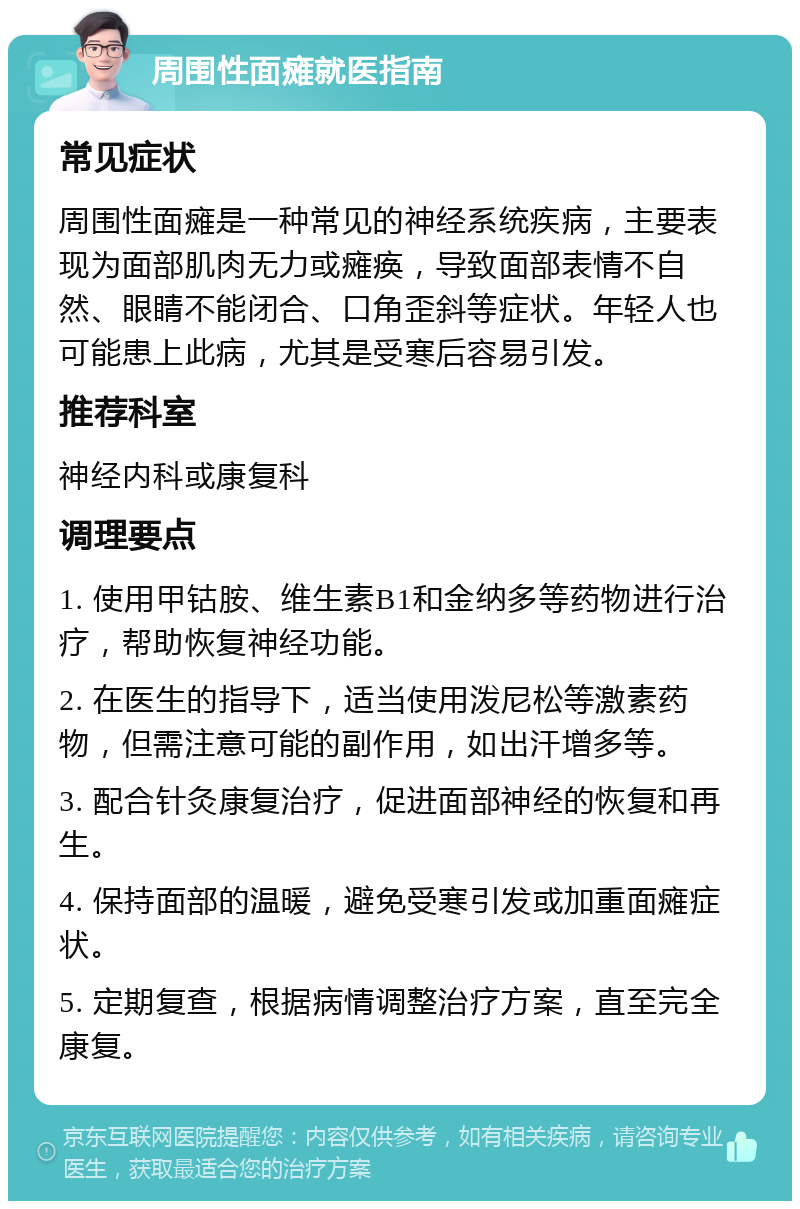 周围性面瘫就医指南 常见症状 周围性面瘫是一种常见的神经系统疾病，主要表现为面部肌肉无力或瘫痪，导致面部表情不自然、眼睛不能闭合、口角歪斜等症状。年轻人也可能患上此病，尤其是受寒后容易引发。 推荐科室 神经内科或康复科 调理要点 1. 使用甲钴胺、维生素B1和金纳多等药物进行治疗，帮助恢复神经功能。 2. 在医生的指导下，适当使用泼尼松等激素药物，但需注意可能的副作用，如出汗增多等。 3. 配合针灸康复治疗，促进面部神经的恢复和再生。 4. 保持面部的温暖，避免受寒引发或加重面瘫症状。 5. 定期复查，根据病情调整治疗方案，直至完全康复。