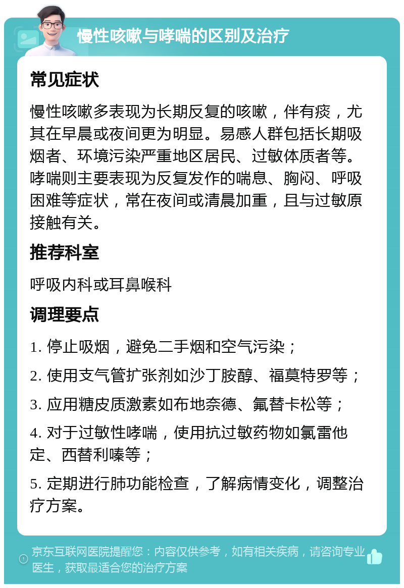 慢性咳嗽与哮喘的区别及治疗 常见症状 慢性咳嗽多表现为长期反复的咳嗽，伴有痰，尤其在早晨或夜间更为明显。易感人群包括长期吸烟者、环境污染严重地区居民、过敏体质者等。哮喘则主要表现为反复发作的喘息、胸闷、呼吸困难等症状，常在夜间或清晨加重，且与过敏原接触有关。 推荐科室 呼吸内科或耳鼻喉科 调理要点 1. 停止吸烟，避免二手烟和空气污染； 2. 使用支气管扩张剂如沙丁胺醇、福莫特罗等； 3. 应用糖皮质激素如布地奈德、氟替卡松等； 4. 对于过敏性哮喘，使用抗过敏药物如氯雷他定、西替利嗪等； 5. 定期进行肺功能检查，了解病情变化，调整治疗方案。