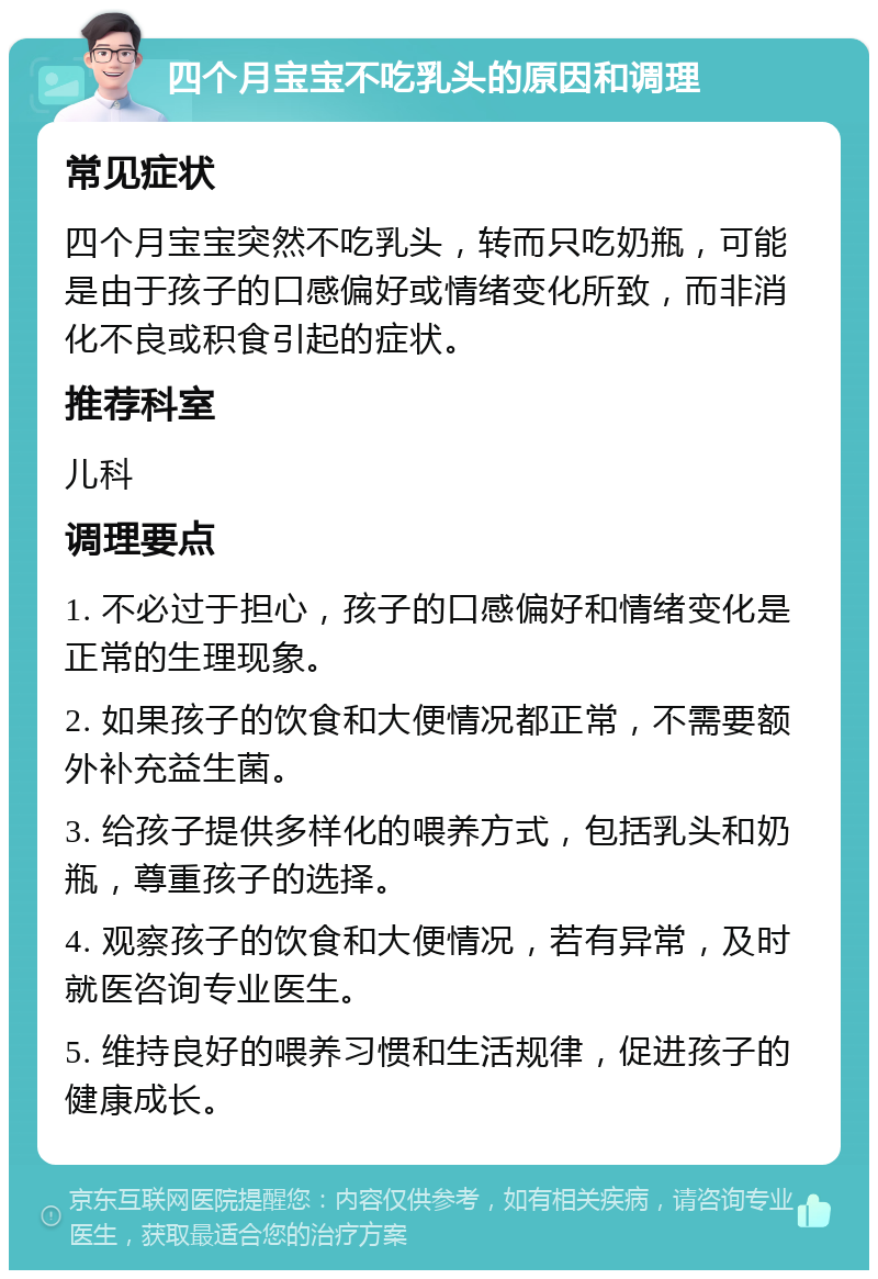 四个月宝宝不吃乳头的原因和调理 常见症状 四个月宝宝突然不吃乳头，转而只吃奶瓶，可能是由于孩子的口感偏好或情绪变化所致，而非消化不良或积食引起的症状。 推荐科室 儿科 调理要点 1. 不必过于担心，孩子的口感偏好和情绪变化是正常的生理现象。 2. 如果孩子的饮食和大便情况都正常，不需要额外补充益生菌。 3. 给孩子提供多样化的喂养方式，包括乳头和奶瓶，尊重孩子的选择。 4. 观察孩子的饮食和大便情况，若有异常，及时就医咨询专业医生。 5. 维持良好的喂养习惯和生活规律，促进孩子的健康成长。