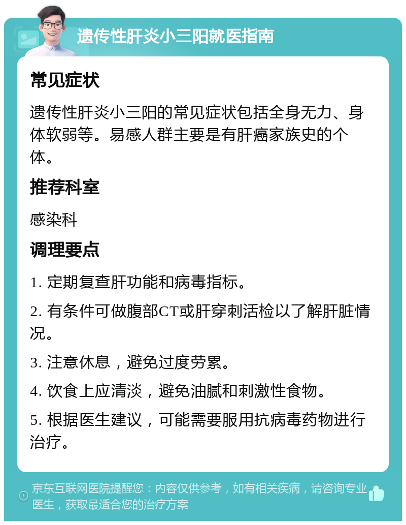 遗传性肝炎小三阳就医指南 常见症状 遗传性肝炎小三阳的常见症状包括全身无力、身体软弱等。易感人群主要是有肝癌家族史的个体。 推荐科室 感染科 调理要点 1. 定期复查肝功能和病毒指标。 2. 有条件可做腹部CT或肝穿刺活检以了解肝脏情况。 3. 注意休息，避免过度劳累。 4. 饮食上应清淡，避免油腻和刺激性食物。 5. 根据医生建议，可能需要服用抗病毒药物进行治疗。