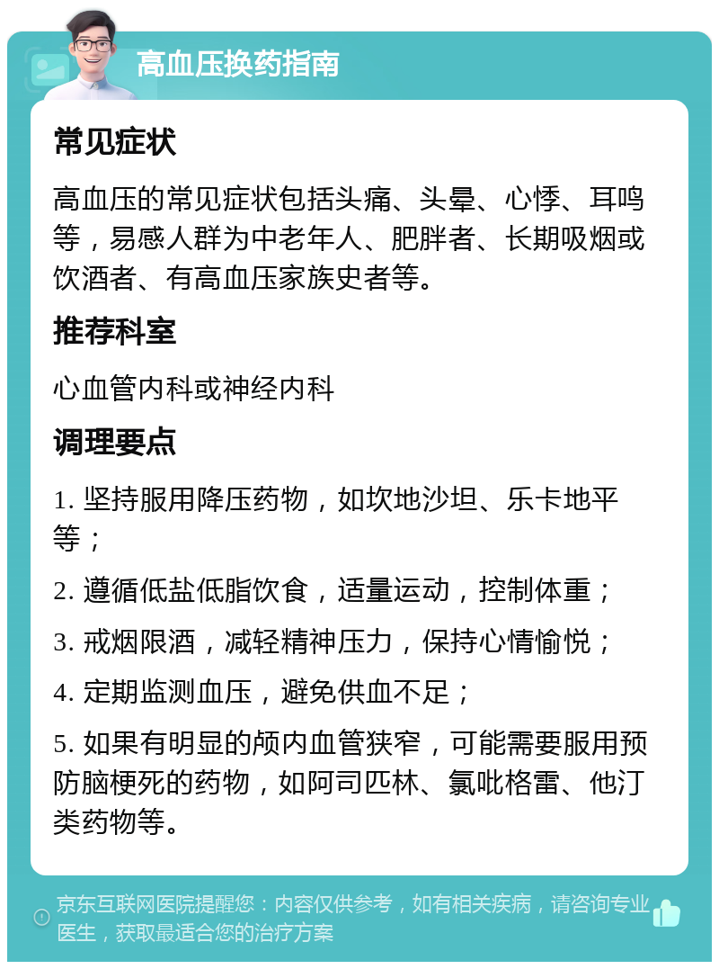 高血压换药指南 常见症状 高血压的常见症状包括头痛、头晕、心悸、耳鸣等，易感人群为中老年人、肥胖者、长期吸烟或饮酒者、有高血压家族史者等。 推荐科室 心血管内科或神经内科 调理要点 1. 坚持服用降压药物，如坎地沙坦、乐卡地平等； 2. 遵循低盐低脂饮食，适量运动，控制体重； 3. 戒烟限酒，减轻精神压力，保持心情愉悦； 4. 定期监测血压，避免供血不足； 5. 如果有明显的颅内血管狭窄，可能需要服用预防脑梗死的药物，如阿司匹林、氯吡格雷、他汀类药物等。