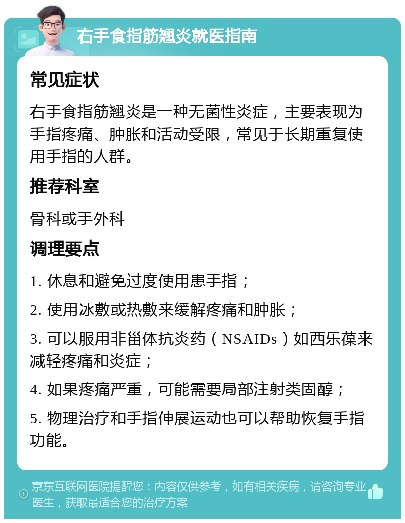 右手食指筋翘炎就医指南 常见症状 右手食指筋翘炎是一种无菌性炎症，主要表现为手指疼痛、肿胀和活动受限，常见于长期重复使用手指的人群。 推荐科室 骨科或手外科 调理要点 1. 休息和避免过度使用患手指； 2. 使用冰敷或热敷来缓解疼痛和肿胀； 3. 可以服用非甾体抗炎药（NSAIDs）如西乐葆来减轻疼痛和炎症； 4. 如果疼痛严重，可能需要局部注射类固醇； 5. 物理治疗和手指伸展运动也可以帮助恢复手指功能。