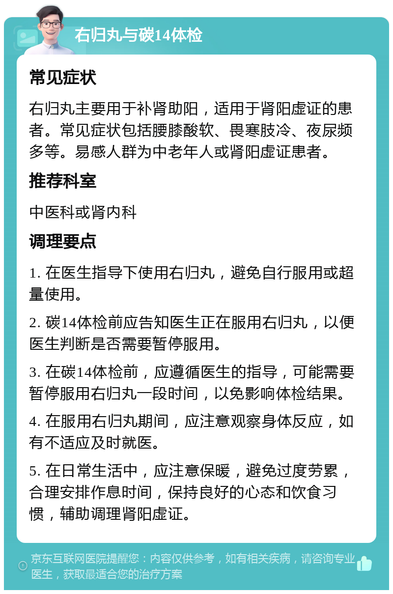 右归丸与碳14体检 常见症状 右归丸主要用于补肾助阳，适用于肾阳虚证的患者。常见症状包括腰膝酸软、畏寒肢冷、夜尿频多等。易感人群为中老年人或肾阳虚证患者。 推荐科室 中医科或肾内科 调理要点 1. 在医生指导下使用右归丸，避免自行服用或超量使用。 2. 碳14体检前应告知医生正在服用右归丸，以便医生判断是否需要暂停服用。 3. 在碳14体检前，应遵循医生的指导，可能需要暂停服用右归丸一段时间，以免影响体检结果。 4. 在服用右归丸期间，应注意观察身体反应，如有不适应及时就医。 5. 在日常生活中，应注意保暖，避免过度劳累，合理安排作息时间，保持良好的心态和饮食习惯，辅助调理肾阳虚证。