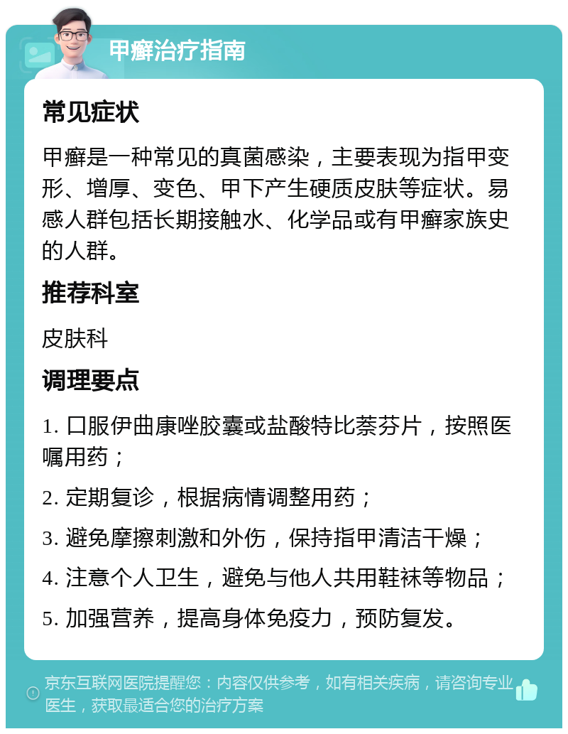 甲癣治疗指南 常见症状 甲癣是一种常见的真菌感染，主要表现为指甲变形、增厚、变色、甲下产生硬质皮肤等症状。易感人群包括长期接触水、化学品或有甲癣家族史的人群。 推荐科室 皮肤科 调理要点 1. 口服伊曲康唑胶囊或盐酸特比萘芬片，按照医嘱用药； 2. 定期复诊，根据病情调整用药； 3. 避免摩擦刺激和外伤，保持指甲清洁干燥； 4. 注意个人卫生，避免与他人共用鞋袜等物品； 5. 加强营养，提高身体免疫力，预防复发。