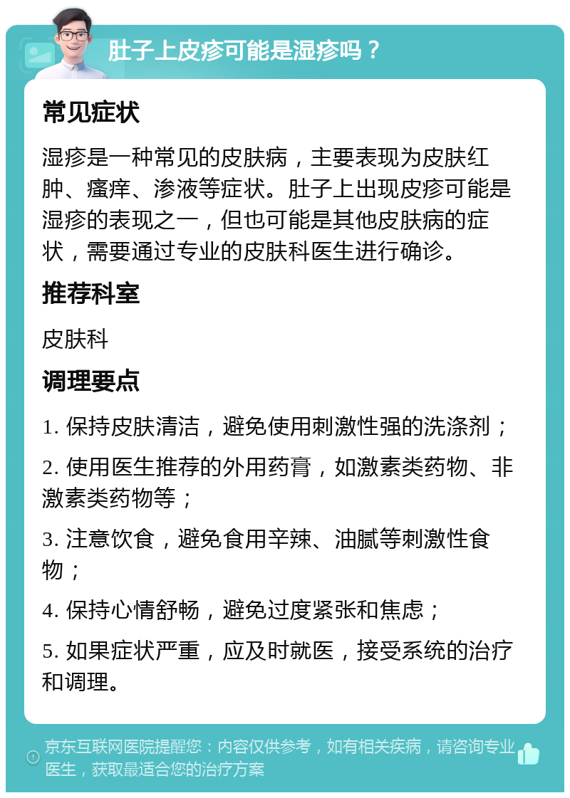 肚子上皮疹可能是湿疹吗？ 常见症状 湿疹是一种常见的皮肤病，主要表现为皮肤红肿、瘙痒、渗液等症状。肚子上出现皮疹可能是湿疹的表现之一，但也可能是其他皮肤病的症状，需要通过专业的皮肤科医生进行确诊。 推荐科室 皮肤科 调理要点 1. 保持皮肤清洁，避免使用刺激性强的洗涤剂； 2. 使用医生推荐的外用药膏，如激素类药物、非激素类药物等； 3. 注意饮食，避免食用辛辣、油腻等刺激性食物； 4. 保持心情舒畅，避免过度紧张和焦虑； 5. 如果症状严重，应及时就医，接受系统的治疗和调理。