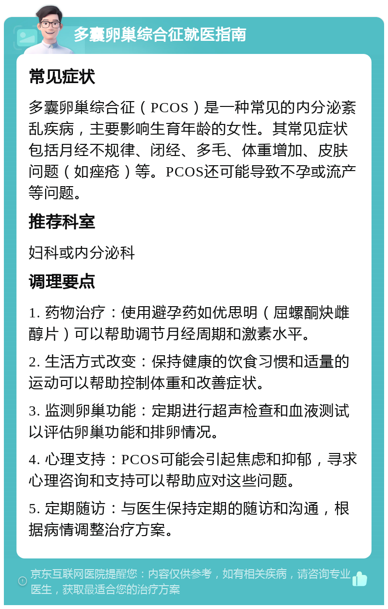 多囊卵巢综合征就医指南 常见症状 多囊卵巢综合征（PCOS）是一种常见的内分泌紊乱疾病，主要影响生育年龄的女性。其常见症状包括月经不规律、闭经、多毛、体重增加、皮肤问题（如痤疮）等。PCOS还可能导致不孕或流产等问题。 推荐科室 妇科或内分泌科 调理要点 1. 药物治疗：使用避孕药如优思明（屈螺酮炔雌醇片）可以帮助调节月经周期和激素水平。 2. 生活方式改变：保持健康的饮食习惯和适量的运动可以帮助控制体重和改善症状。 3. 监测卵巢功能：定期进行超声检查和血液测试以评估卵巢功能和排卵情况。 4. 心理支持：PCOS可能会引起焦虑和抑郁，寻求心理咨询和支持可以帮助应对这些问题。 5. 定期随访：与医生保持定期的随访和沟通，根据病情调整治疗方案。