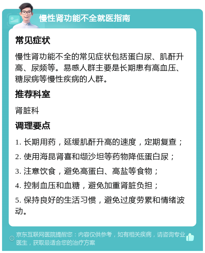 慢性肾功能不全就医指南 常见症状 慢性肾功能不全的常见症状包括蛋白尿、肌酐升高、尿频等。易感人群主要是长期患有高血压、糖尿病等慢性疾病的人群。 推荐科室 肾脏科 调理要点 1. 长期用药，延缓肌酐升高的速度，定期复查； 2. 使用海昆肾喜和缬沙坦等药物降低蛋白尿； 3. 注意饮食，避免高蛋白、高盐等食物； 4. 控制血压和血糖，避免加重肾脏负担； 5. 保持良好的生活习惯，避免过度劳累和情绪波动。