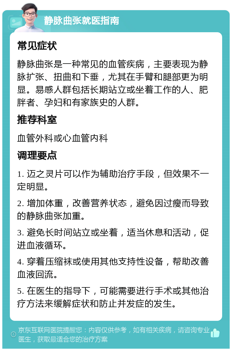 静脉曲张就医指南 常见症状 静脉曲张是一种常见的血管疾病，主要表现为静脉扩张、扭曲和下垂，尤其在手臂和腿部更为明显。易感人群包括长期站立或坐着工作的人、肥胖者、孕妇和有家族史的人群。 推荐科室 血管外科或心血管内科 调理要点 1. 迈之灵片可以作为辅助治疗手段，但效果不一定明显。 2. 增加体重，改善营养状态，避免因过瘦而导致的静脉曲张加重。 3. 避免长时间站立或坐着，适当休息和活动，促进血液循环。 4. 穿着压缩袜或使用其他支持性设备，帮助改善血液回流。 5. 在医生的指导下，可能需要进行手术或其他治疗方法来缓解症状和防止并发症的发生。