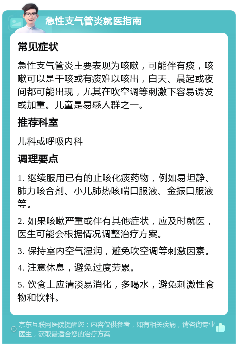 急性支气管炎就医指南 常见症状 急性支气管炎主要表现为咳嗽，可能伴有痰，咳嗽可以是干咳或有痰难以咳出，白天、晨起或夜间都可能出现，尤其在吹空调等刺激下容易诱发或加重。儿童是易感人群之一。 推荐科室 儿科或呼吸内科 调理要点 1. 继续服用已有的止咳化痰药物，例如易坦静、肺力咳合剂、小儿肺热咳喘口服液、金振口服液等。 2. 如果咳嗽严重或伴有其他症状，应及时就医，医生可能会根据情况调整治疗方案。 3. 保持室内空气湿润，避免吹空调等刺激因素。 4. 注意休息，避免过度劳累。 5. 饮食上应清淡易消化，多喝水，避免刺激性食物和饮料。