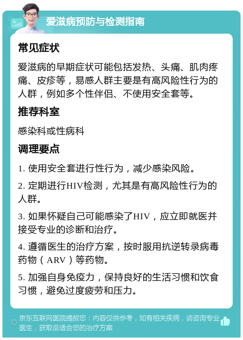 爱滋病预防与检测指南 常见症状 爱滋病的早期症状可能包括发热、头痛、肌肉疼痛、皮疹等，易感人群主要是有高风险性行为的人群，例如多个性伴侣、不使用安全套等。 推荐科室 感染科或性病科 调理要点 1. 使用安全套进行性行为，减少感染风险。 2. 定期进行HIV检测，尤其是有高风险性行为的人群。 3. 如果怀疑自己可能感染了HIV，应立即就医并接受专业的诊断和治疗。 4. 遵循医生的治疗方案，按时服用抗逆转录病毒药物（ARV）等药物。 5. 加强自身免疫力，保持良好的生活习惯和饮食习惯，避免过度疲劳和压力。