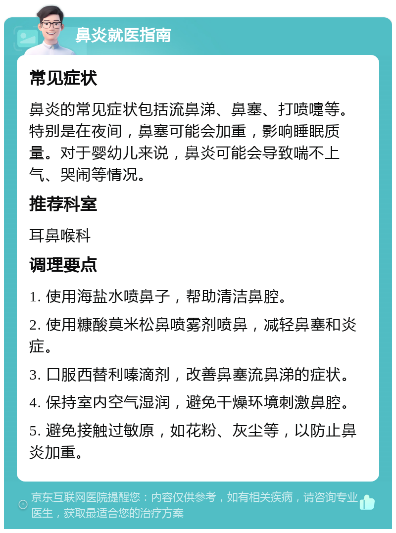 鼻炎就医指南 常见症状 鼻炎的常见症状包括流鼻涕、鼻塞、打喷嚏等。特别是在夜间，鼻塞可能会加重，影响睡眠质量。对于婴幼儿来说，鼻炎可能会导致喘不上气、哭闹等情况。 推荐科室 耳鼻喉科 调理要点 1. 使用海盐水喷鼻子，帮助清洁鼻腔。 2. 使用糠酸莫米松鼻喷雾剂喷鼻，减轻鼻塞和炎症。 3. 口服西替利嗪滴剂，改善鼻塞流鼻涕的症状。 4. 保持室内空气湿润，避免干燥环境刺激鼻腔。 5. 避免接触过敏原，如花粉、灰尘等，以防止鼻炎加重。