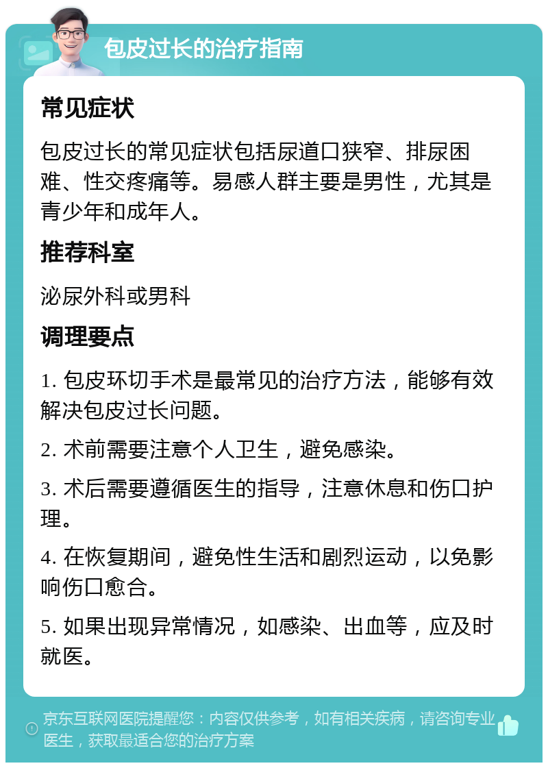 包皮过长的治疗指南 常见症状 包皮过长的常见症状包括尿道口狭窄、排尿困难、性交疼痛等。易感人群主要是男性，尤其是青少年和成年人。 推荐科室 泌尿外科或男科 调理要点 1. 包皮环切手术是最常见的治疗方法，能够有效解决包皮过长问题。 2. 术前需要注意个人卫生，避免感染。 3. 术后需要遵循医生的指导，注意休息和伤口护理。 4. 在恢复期间，避免性生活和剧烈运动，以免影响伤口愈合。 5. 如果出现异常情况，如感染、出血等，应及时就医。