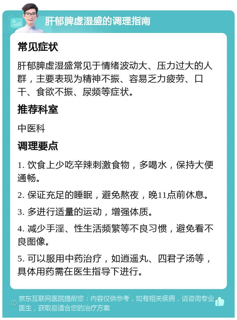 肝郁脾虚湿盛的调理指南 常见症状 肝郁脾虚湿盛常见于情绪波动大、压力过大的人群，主要表现为精神不振、容易乏力疲劳、口干、食欲不振、尿频等症状。 推荐科室 中医科 调理要点 1. 饮食上少吃辛辣刺激食物，多喝水，保持大便通畅。 2. 保证充足的睡眠，避免熬夜，晚11点前休息。 3. 多进行适量的运动，增强体质。 4. 减少手淫、性生活频繁等不良习惯，避免看不良图像。 5. 可以服用中药治疗，如逍遥丸、四君子汤等，具体用药需在医生指导下进行。