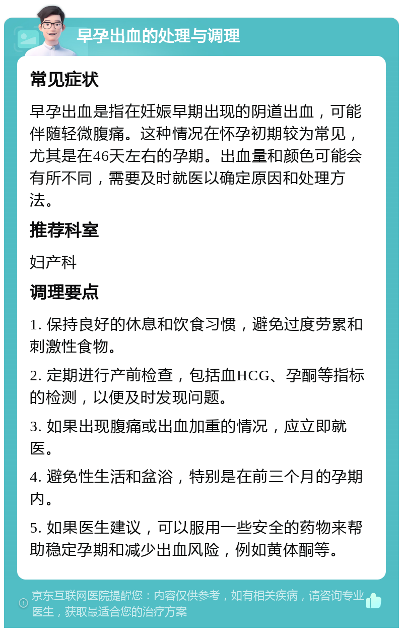 早孕出血的处理与调理 常见症状 早孕出血是指在妊娠早期出现的阴道出血，可能伴随轻微腹痛。这种情况在怀孕初期较为常见，尤其是在46天左右的孕期。出血量和颜色可能会有所不同，需要及时就医以确定原因和处理方法。 推荐科室 妇产科 调理要点 1. 保持良好的休息和饮食习惯，避免过度劳累和刺激性食物。 2. 定期进行产前检查，包括血HCG、孕酮等指标的检测，以便及时发现问题。 3. 如果出现腹痛或出血加重的情况，应立即就医。 4. 避免性生活和盆浴，特别是在前三个月的孕期内。 5. 如果医生建议，可以服用一些安全的药物来帮助稳定孕期和减少出血风险，例如黄体酮等。