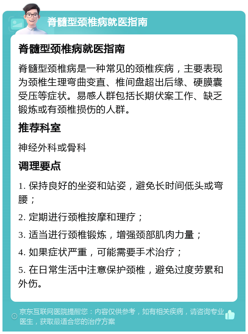 脊髓型颈椎病就医指南 脊髓型颈椎病就医指南 脊髓型颈椎病是一种常见的颈椎疾病，主要表现为颈椎生理弯曲变直、椎间盘超出后缘、硬膜囊受压等症状。易感人群包括长期伏案工作、缺乏锻炼或有颈椎损伤的人群。 推荐科室 神经外科或骨科 调理要点 1. 保持良好的坐姿和站姿，避免长时间低头或弯腰； 2. 定期进行颈椎按摩和理疗； 3. 适当进行颈椎锻炼，增强颈部肌肉力量； 4. 如果症状严重，可能需要手术治疗； 5. 在日常生活中注意保护颈椎，避免过度劳累和外伤。