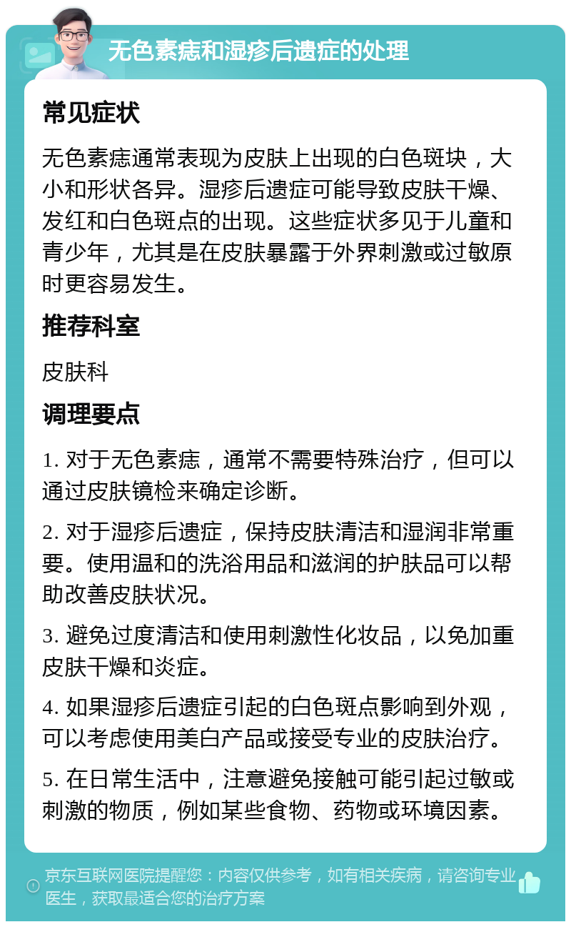 无色素痣和湿疹后遗症的处理 常见症状 无色素痣通常表现为皮肤上出现的白色斑块，大小和形状各异。湿疹后遗症可能导致皮肤干燥、发红和白色斑点的出现。这些症状多见于儿童和青少年，尤其是在皮肤暴露于外界刺激或过敏原时更容易发生。 推荐科室 皮肤科 调理要点 1. 对于无色素痣，通常不需要特殊治疗，但可以通过皮肤镜检来确定诊断。 2. 对于湿疹后遗症，保持皮肤清洁和湿润非常重要。使用温和的洗浴用品和滋润的护肤品可以帮助改善皮肤状况。 3. 避免过度清洁和使用刺激性化妆品，以免加重皮肤干燥和炎症。 4. 如果湿疹后遗症引起的白色斑点影响到外观，可以考虑使用美白产品或接受专业的皮肤治疗。 5. 在日常生活中，注意避免接触可能引起过敏或刺激的物质，例如某些食物、药物或环境因素。