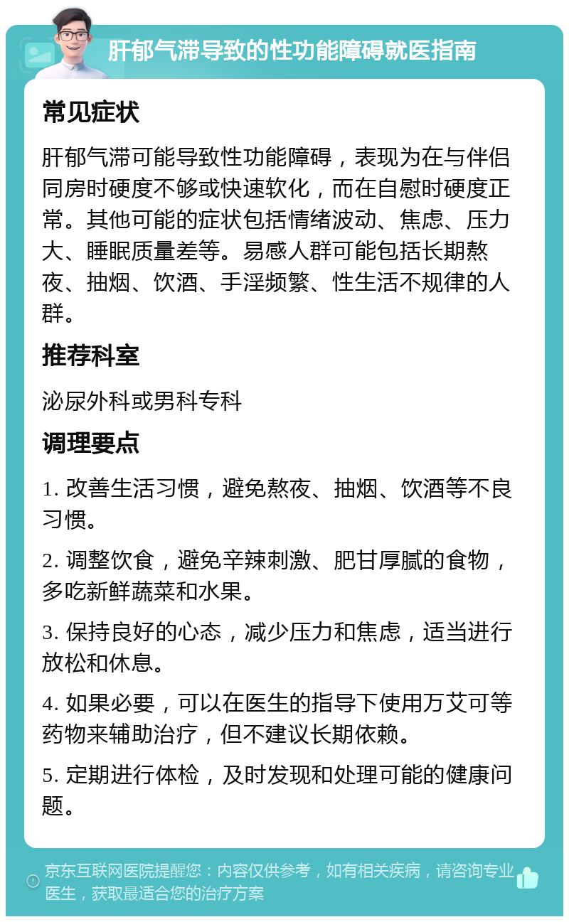 肝郁气滞导致的性功能障碍就医指南 常见症状 肝郁气滞可能导致性功能障碍，表现为在与伴侣同房时硬度不够或快速软化，而在自慰时硬度正常。其他可能的症状包括情绪波动、焦虑、压力大、睡眠质量差等。易感人群可能包括长期熬夜、抽烟、饮酒、手淫频繁、性生活不规律的人群。 推荐科室 泌尿外科或男科专科 调理要点 1. 改善生活习惯，避免熬夜、抽烟、饮酒等不良习惯。 2. 调整饮食，避免辛辣刺激、肥甘厚腻的食物，多吃新鲜蔬菜和水果。 3. 保持良好的心态，减少压力和焦虑，适当进行放松和休息。 4. 如果必要，可以在医生的指导下使用万艾可等药物来辅助治疗，但不建议长期依赖。 5. 定期进行体检，及时发现和处理可能的健康问题。