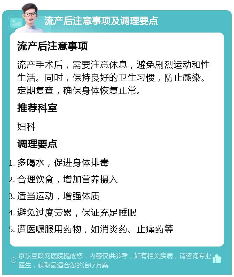 流产后注意事项及调理要点 流产后注意事项 流产手术后，需要注意休息，避免剧烈运动和性生活。同时，保持良好的卫生习惯，防止感染。定期复查，确保身体恢复正常。 推荐科室 妇科 调理要点 多喝水，促进身体排毒 合理饮食，增加营养摄入 适当运动，增强体质 避免过度劳累，保证充足睡眠 遵医嘱服用药物，如消炎药、止痛药等