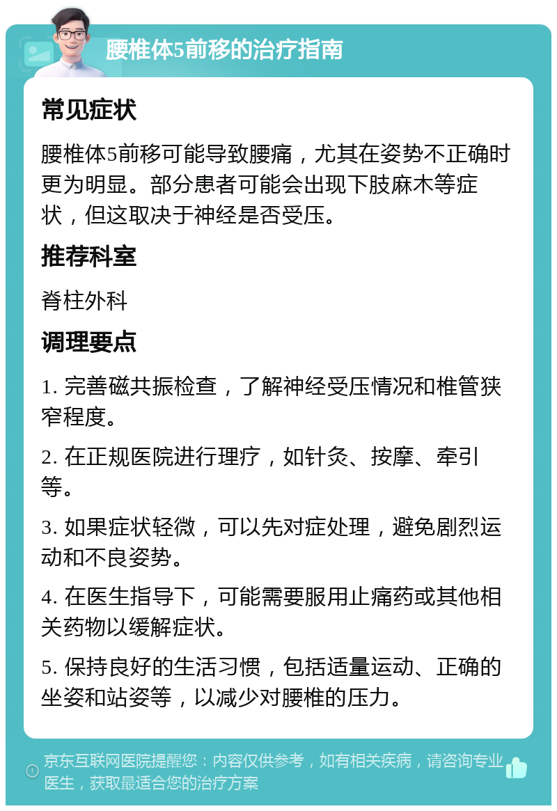 腰椎体5前移的治疗指南 常见症状 腰椎体5前移可能导致腰痛，尤其在姿势不正确时更为明显。部分患者可能会出现下肢麻木等症状，但这取决于神经是否受压。 推荐科室 脊柱外科 调理要点 1. 完善磁共振检查，了解神经受压情况和椎管狭窄程度。 2. 在正规医院进行理疗，如针灸、按摩、牵引等。 3. 如果症状轻微，可以先对症处理，避免剧烈运动和不良姿势。 4. 在医生指导下，可能需要服用止痛药或其他相关药物以缓解症状。 5. 保持良好的生活习惯，包括适量运动、正确的坐姿和站姿等，以减少对腰椎的压力。