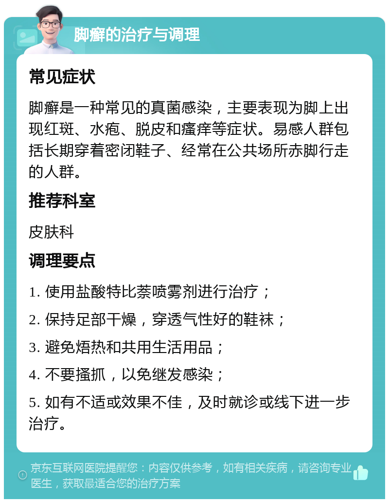 脚癣的治疗与调理 常见症状 脚癣是一种常见的真菌感染，主要表现为脚上出现红斑、水疱、脱皮和瘙痒等症状。易感人群包括长期穿着密闭鞋子、经常在公共场所赤脚行走的人群。 推荐科室 皮肤科 调理要点 1. 使用盐酸特比萘喷雾剂进行治疗； 2. 保持足部干燥，穿透气性好的鞋袜； 3. 避免焐热和共用生活用品； 4. 不要搔抓，以免继发感染； 5. 如有不适或效果不佳，及时就诊或线下进一步治疗。