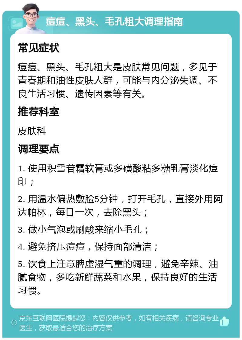 痘痘、黑头、毛孔粗大调理指南 常见症状 痘痘、黑头、毛孔粗大是皮肤常见问题，多见于青春期和油性皮肤人群，可能与内分泌失调、不良生活习惯、遗传因素等有关。 推荐科室 皮肤科 调理要点 1. 使用积雪苷霜软膏或多磺酸粘多糖乳膏淡化痘印； 2. 用温水偏热敷脸5分钟，打开毛孔，直接外用阿达帕林，每日一次，去除黑头； 3. 做小气泡或刷酸来缩小毛孔； 4. 避免挤压痘痘，保持面部清洁； 5. 饮食上注意脾虚湿气重的调理，避免辛辣、油腻食物，多吃新鲜蔬菜和水果，保持良好的生活习惯。