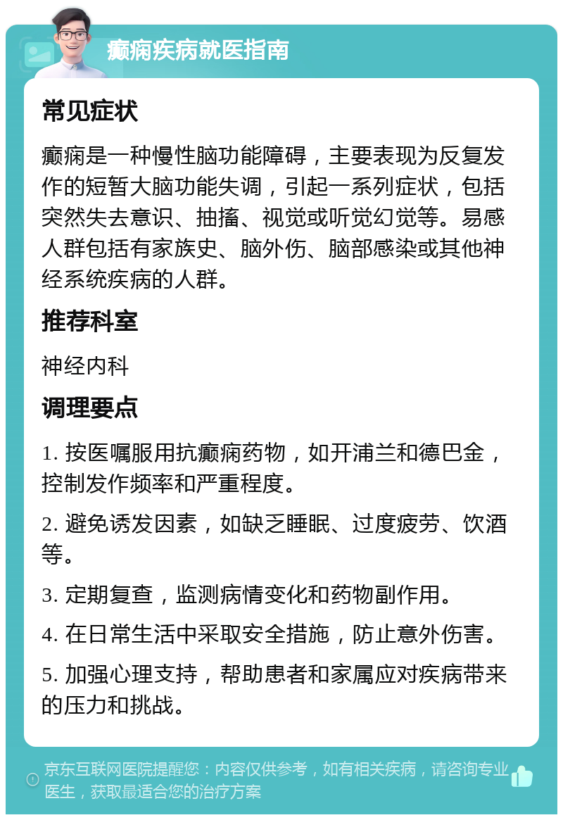 癫痫疾病就医指南 常见症状 癫痫是一种慢性脑功能障碍，主要表现为反复发作的短暂大脑功能失调，引起一系列症状，包括突然失去意识、抽搐、视觉或听觉幻觉等。易感人群包括有家族史、脑外伤、脑部感染或其他神经系统疾病的人群。 推荐科室 神经内科 调理要点 1. 按医嘱服用抗癫痫药物，如开浦兰和德巴金，控制发作频率和严重程度。 2. 避免诱发因素，如缺乏睡眠、过度疲劳、饮酒等。 3. 定期复查，监测病情变化和药物副作用。 4. 在日常生活中采取安全措施，防止意外伤害。 5. 加强心理支持，帮助患者和家属应对疾病带来的压力和挑战。