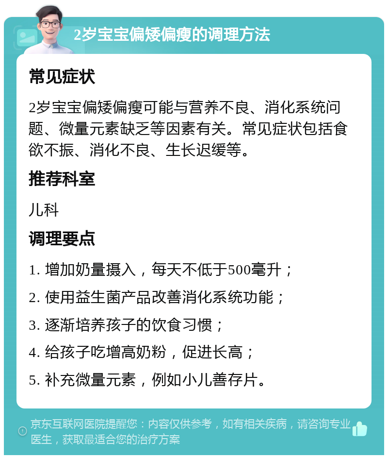 2岁宝宝偏矮偏瘦的调理方法 常见症状 2岁宝宝偏矮偏瘦可能与营养不良、消化系统问题、微量元素缺乏等因素有关。常见症状包括食欲不振、消化不良、生长迟缓等。 推荐科室 儿科 调理要点 1. 增加奶量摄入，每天不低于500毫升； 2. 使用益生菌产品改善消化系统功能； 3. 逐渐培养孩子的饮食习惯； 4. 给孩子吃增高奶粉，促进长高； 5. 补充微量元素，例如小儿善存片。