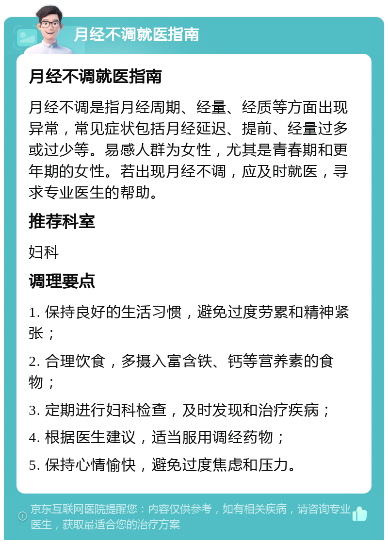 月经不调就医指南 月经不调就医指南 月经不调是指月经周期、经量、经质等方面出现异常，常见症状包括月经延迟、提前、经量过多或过少等。易感人群为女性，尤其是青春期和更年期的女性。若出现月经不调，应及时就医，寻求专业医生的帮助。 推荐科室 妇科 调理要点 1. 保持良好的生活习惯，避免过度劳累和精神紧张； 2. 合理饮食，多摄入富含铁、钙等营养素的食物； 3. 定期进行妇科检查，及时发现和治疗疾病； 4. 根据医生建议，适当服用调经药物； 5. 保持心情愉快，避免过度焦虑和压力。