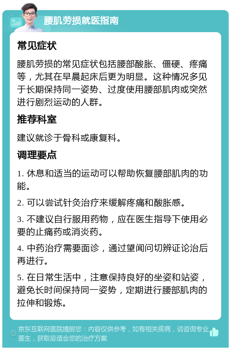 腰肌劳损就医指南 常见症状 腰肌劳损的常见症状包括腰部酸胀、僵硬、疼痛等，尤其在早晨起床后更为明显。这种情况多见于长期保持同一姿势、过度使用腰部肌肉或突然进行剧烈运动的人群。 推荐科室 建议就诊于骨科或康复科。 调理要点 1. 休息和适当的运动可以帮助恢复腰部肌肉的功能。 2. 可以尝试针灸治疗来缓解疼痛和酸胀感。 3. 不建议自行服用药物，应在医生指导下使用必要的止痛药或消炎药。 4. 中药治疗需要面诊，通过望闻问切辨证论治后再进行。 5. 在日常生活中，注意保持良好的坐姿和站姿，避免长时间保持同一姿势，定期进行腰部肌肉的拉伸和锻炼。