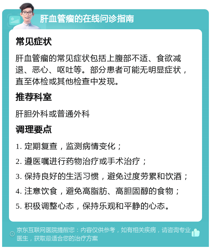 肝血管瘤的在线问诊指南 常见症状 肝血管瘤的常见症状包括上腹部不适、食欲减退、恶心、呕吐等。部分患者可能无明显症状，直至体检或其他检查中发现。 推荐科室 肝胆外科或普通外科 调理要点 1. 定期复查，监测病情变化； 2. 遵医嘱进行药物治疗或手术治疗； 3. 保持良好的生活习惯，避免过度劳累和饮酒； 4. 注意饮食，避免高脂肪、高胆固醇的食物； 5. 积极调整心态，保持乐观和平静的心态。