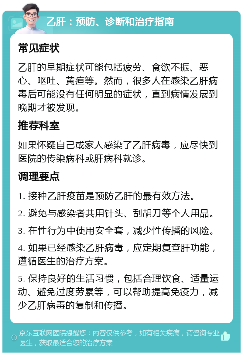 乙肝：预防、诊断和治疗指南 常见症状 乙肝的早期症状可能包括疲劳、食欲不振、恶心、呕吐、黄疸等。然而，很多人在感染乙肝病毒后可能没有任何明显的症状，直到病情发展到晚期才被发现。 推荐科室 如果怀疑自己或家人感染了乙肝病毒，应尽快到医院的传染病科或肝病科就诊。 调理要点 1. 接种乙肝疫苗是预防乙肝的最有效方法。 2. 避免与感染者共用针头、刮胡刀等个人用品。 3. 在性行为中使用安全套，减少性传播的风险。 4. 如果已经感染乙肝病毒，应定期复查肝功能，遵循医生的治疗方案。 5. 保持良好的生活习惯，包括合理饮食、适量运动、避免过度劳累等，可以帮助提高免疫力，减少乙肝病毒的复制和传播。